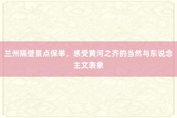 兰州隔壁景点保举，感受黄河之齐的当然与东说念主文表象
